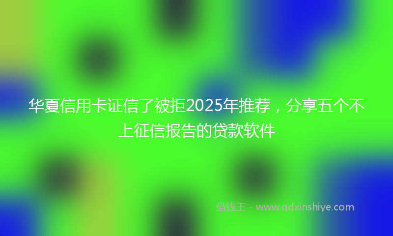 华夏信用卡证信了被拒2025年推荐，分享五个不上征信报告的贷款软件