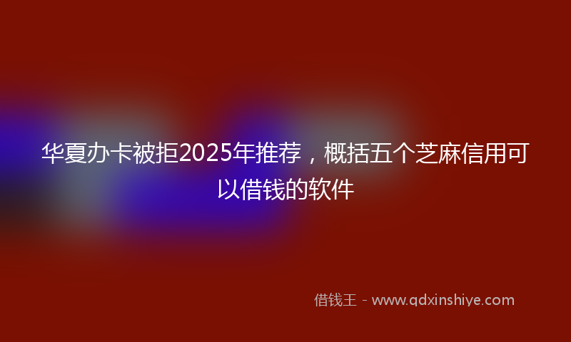华夏办卡被拒2025年推荐，概括五个芝麻信用可以借钱的软件