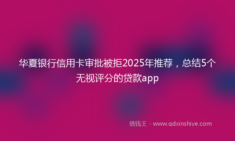 华夏银行信用卡审批被拒2025年推荐，总结5个无视评分的贷款app