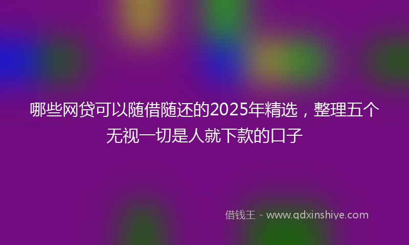 哪些网贷可以随借随还的2025年精选，整理五个无视一切是人就下款的口子