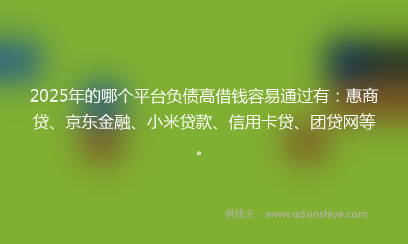 2025年的哪个平台负债高借钱容易通过有：惠商贷、京东金融、小米贷款、信用卡贷、团贷网等。