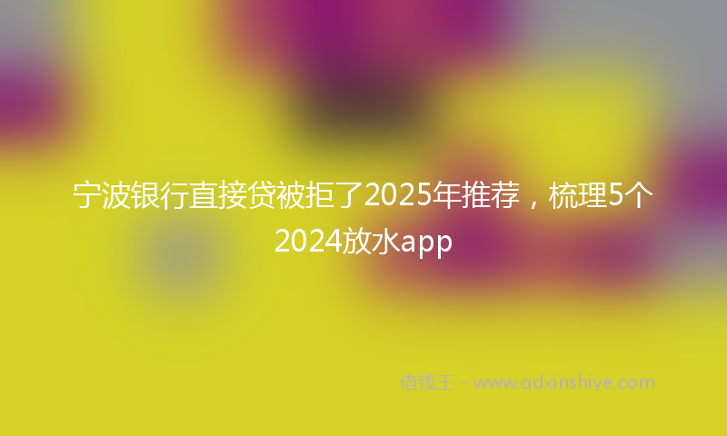 宁波银行直接贷被拒了2025年推荐，梳理5个2024放水app