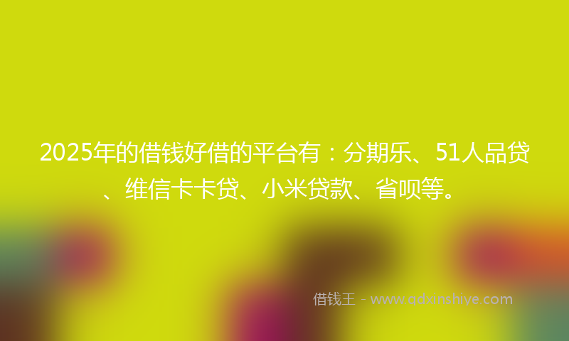 2025年的借钱好借的平台有：分期乐、51人品贷、维信卡卡贷、小米贷款、省呗等。