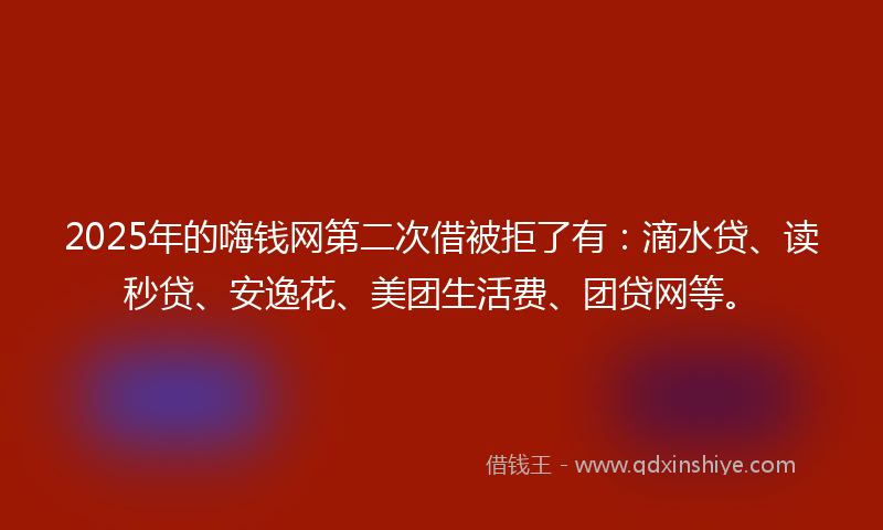 2025年的嗨钱网第二次借被拒了有：滴水贷、读秒贷、安逸花、美团生活费、团贷网等。