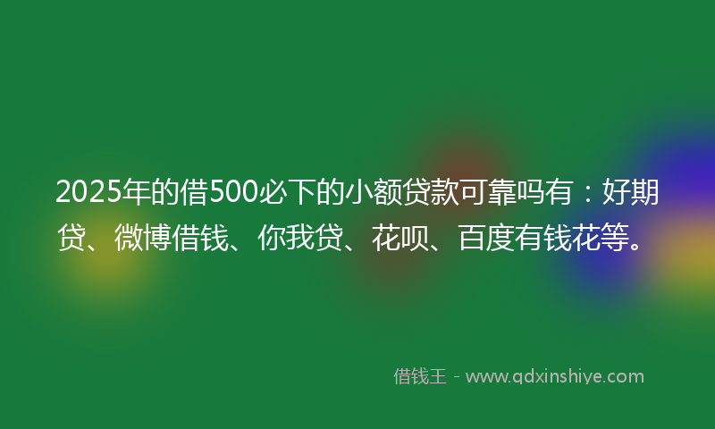 2025年的借500必下的小额贷款可靠吗有：好期贷、微博借钱、你我贷、花呗、百度有钱花等。