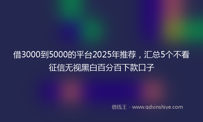 借3000到5000的平台2025年推荐，汇总5个不看征信无视黑白百分百下款口子