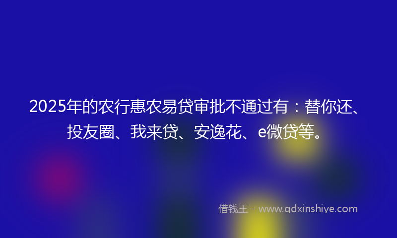2025年的农行惠农易贷审批不通过有：替你还、投友圈、我来贷、安逸花、e微贷等。