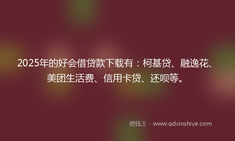 2025年的好会借贷款下载有：柯基贷、融逸花、美团生活费、信用卡贷、还呗等。