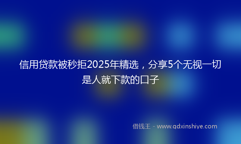 信用贷款被秒拒2025年精选，分享5个无视一切是人就下款的口子