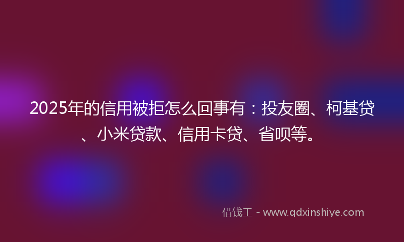 2025年的信用被拒怎么回事有：投友圈、柯基贷、小米贷款、信用卡贷、省呗等。