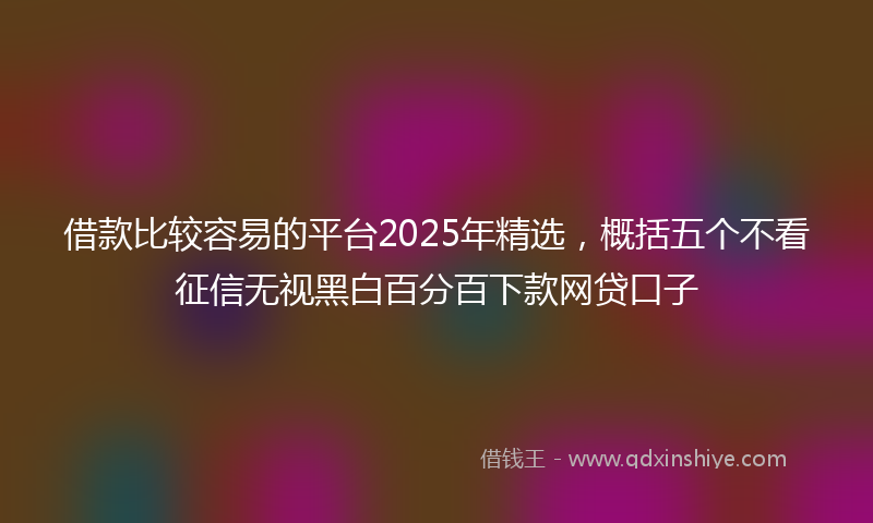 借款比较容易的平台2025年精选，概括五个不看征信无视黑白百分百下款网贷口子
