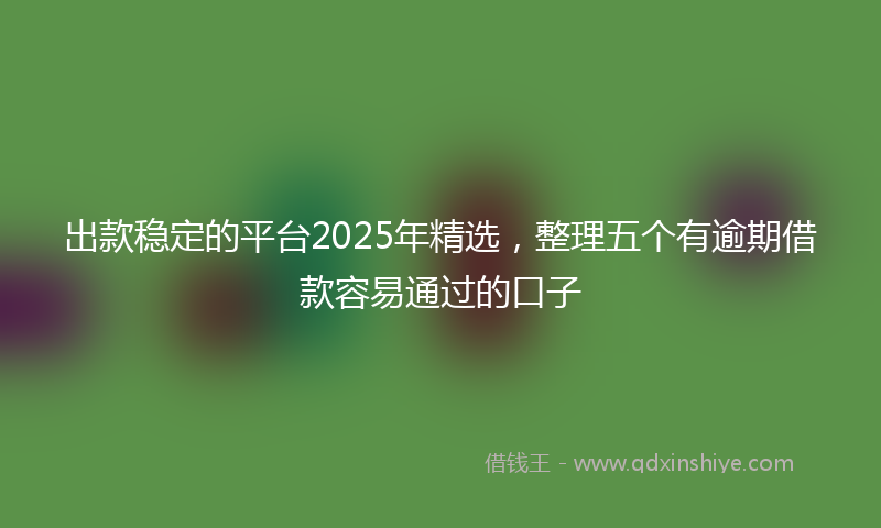 出款稳定的平台2025年精选，整理五个有逾期借款容易通过的口子