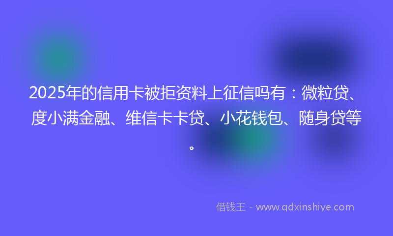 2025年的信用卡被拒资料上征信吗有：微粒贷、度小满金融、维信卡卡贷、小花钱包、随身贷等。