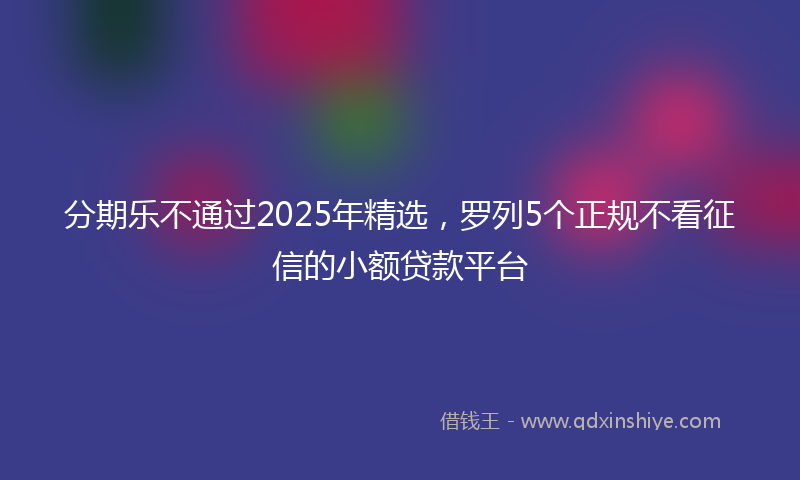 分期乐不通过2025年精选，罗列5个正规不看征信的小额贷款平台