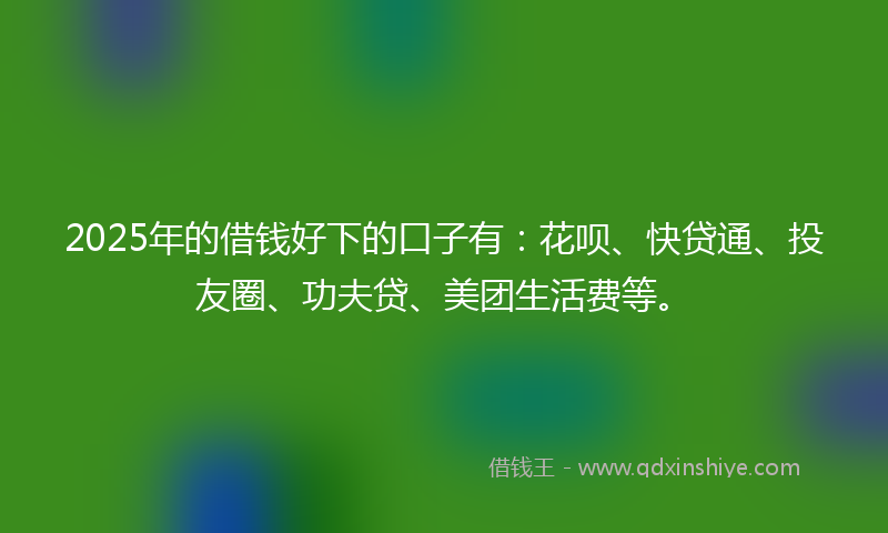 2025年的借钱好下的口子有：花呗、快贷通、投友圈、功夫贷、美团生活费等。
