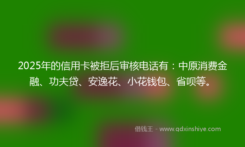2025年的信用卡被拒后审核电话有：中原消费金融、功夫贷、安逸花、小花钱包、省呗等。