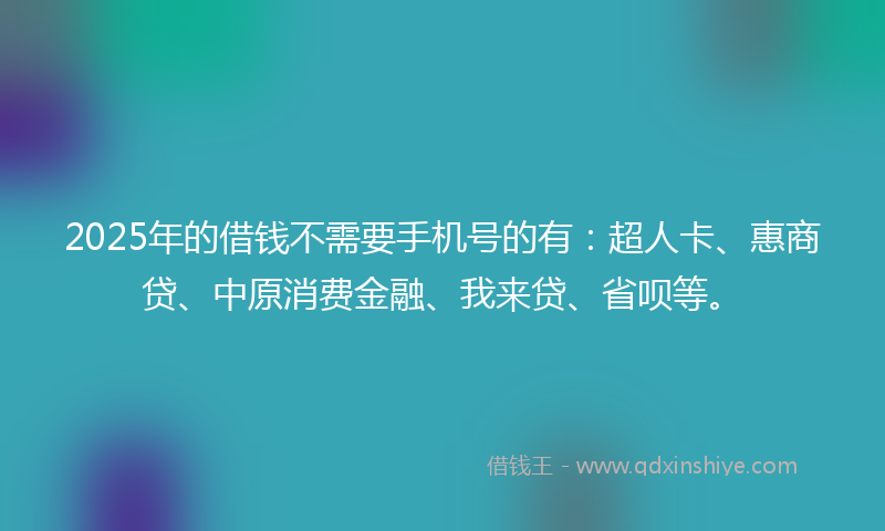 2025年的借钱不需要手机号的有：超人卡、惠商贷、中原消费金融、我来贷、省呗等。
