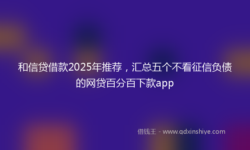 和信贷借款2025年推荐，汇总五个不看征信负债的网贷百分百下款app
