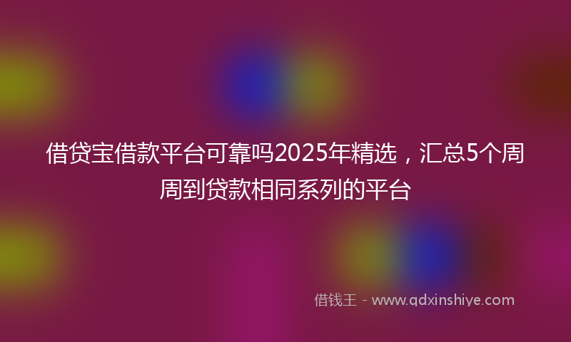 借贷宝借款平台可靠吗2025年精选，汇总5个周周到贷款相同系列的平台