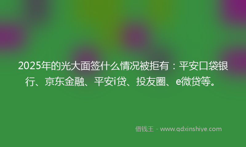2025年的光大面签什么情况被拒有：平安口袋银行、京东金融、平安i贷、投友圈、e微贷等。