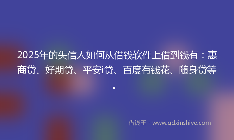 2025年的失信人如何从借钱软件上借到钱有：惠商贷、好期贷、平安i贷、百度有钱花、随身贷等。