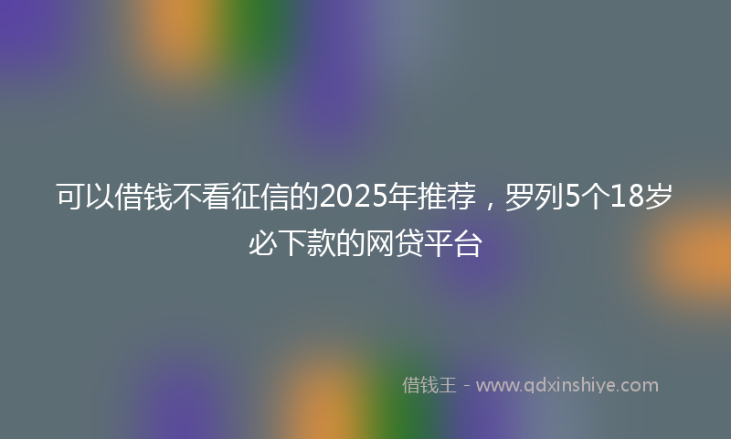 可以借钱不看征信的2025年推荐，罗列5个18岁必下款的网贷平台