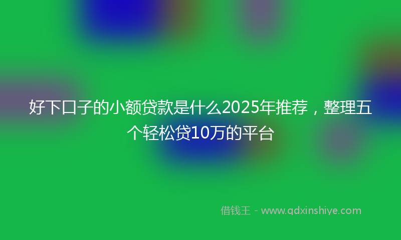好下口子的小额贷款是什么2025年推荐，整理五个轻松贷10万的平台
