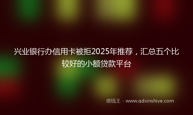 兴业银行办信用卡被拒2025年推荐，汇总五个比较好的小额贷款平台