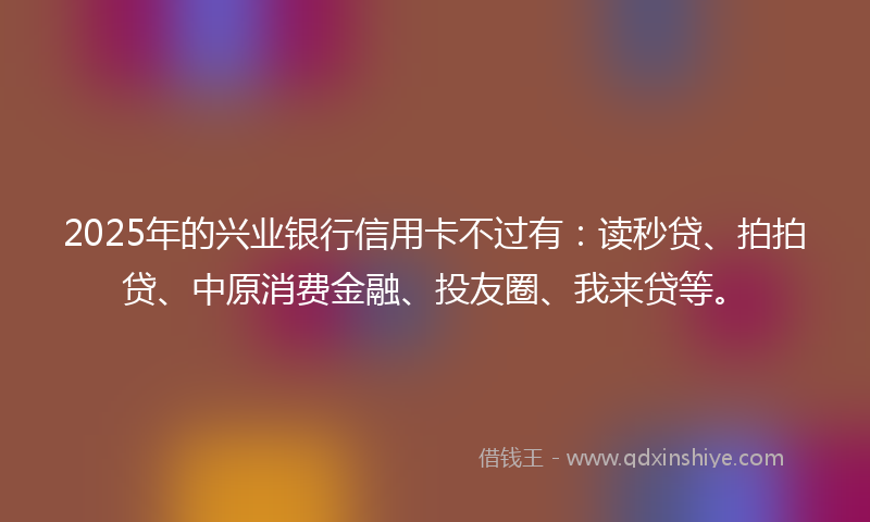 2025年的兴业银行信用卡不过有：读秒贷、拍拍贷、中原消费金融、投友圈、我来贷等。