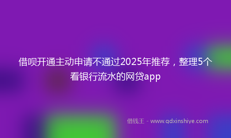 借呗开通主动申请不通过2025年推荐，整理5个看银行流水的网贷app
