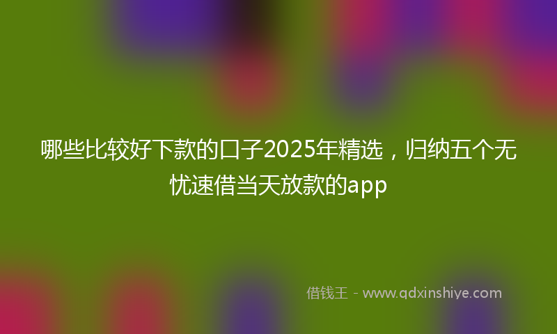哪些比较好下款的口子2025年精选，归纳五个无忧速借当天放款的app