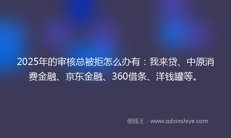 2025年的审核总被拒怎么办有：我来贷、中原消费金融、京东金融、360借条、洋钱罐等。