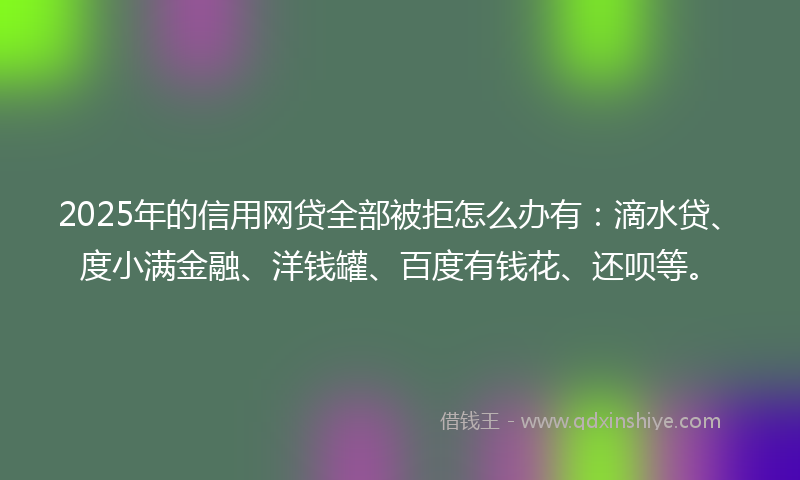 2025年的信用网贷全部被拒怎么办有：滴水贷、度小满金融、洋钱罐、百度有钱花、还呗等。