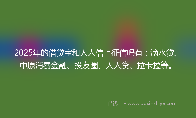 2025年的借贷宝和人人信上征信吗有：滴水贷、中原消费金融、投友圈、人人贷、拉卡拉等。