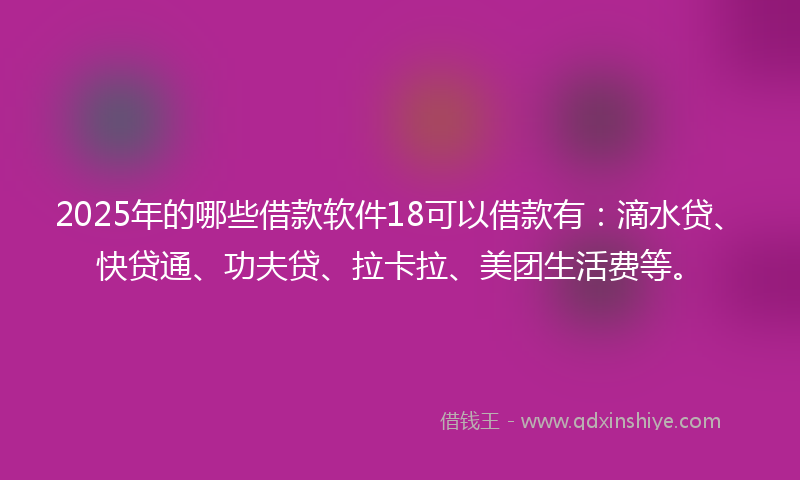 2025年的哪些借款软件18可以借款有：滴水贷、快贷通、功夫贷、拉卡拉、美团生活费等。