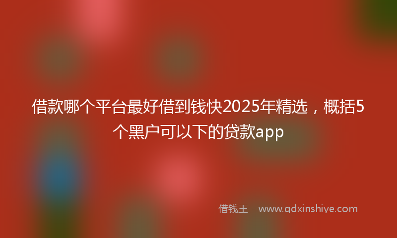 借款哪个平台最好借到钱快2025年精选，概括5个黑户可以下的贷款app