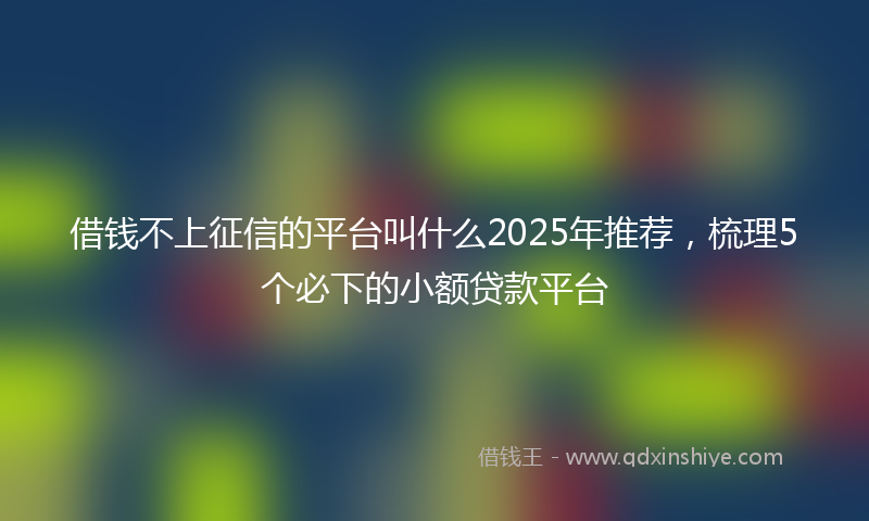 借钱不上征信的平台叫什么2025年推荐，梳理5个必下的小额贷款平台