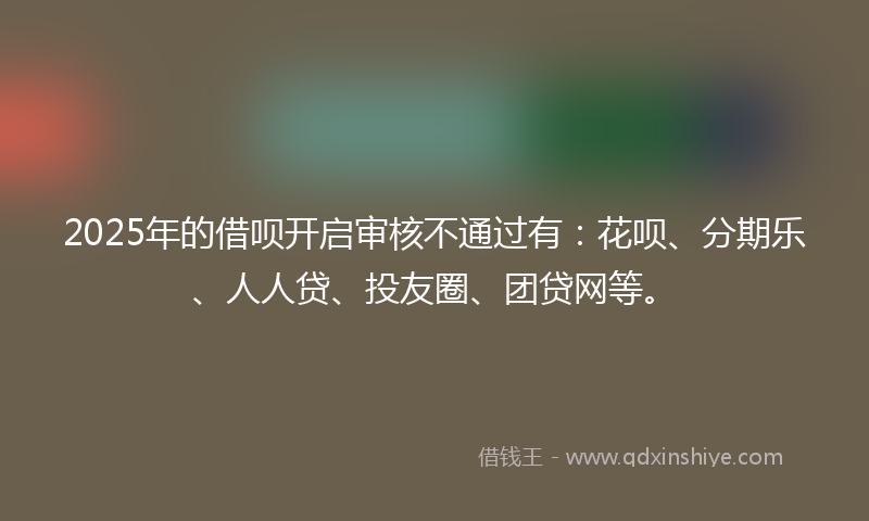 2025年的借呗开启审核不通过有：花呗、分期乐、人人贷、投友圈、团贷网等。