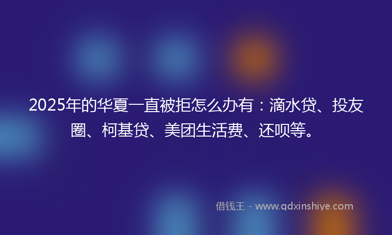 2025年的华夏一直被拒怎么办有：滴水贷、投友圈、柯基贷、美团生活费、还呗等。