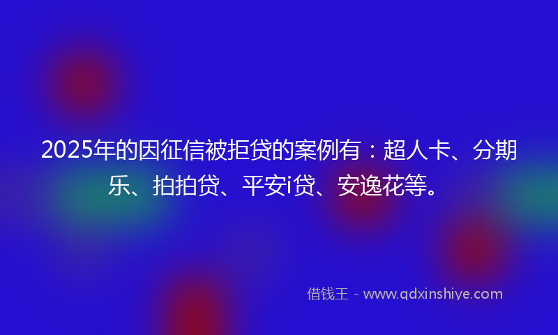 2025年的因征信被拒贷的案例有：超人卡、分期乐、拍拍贷、平安i贷、安逸花等。
