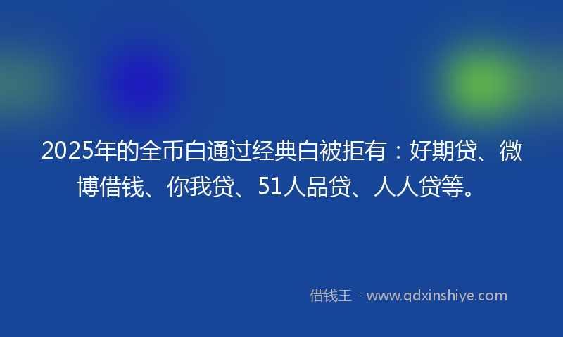 2025年的全币白通过经典白被拒有：好期贷、微博借钱、你我贷、51人品贷、人人贷等。