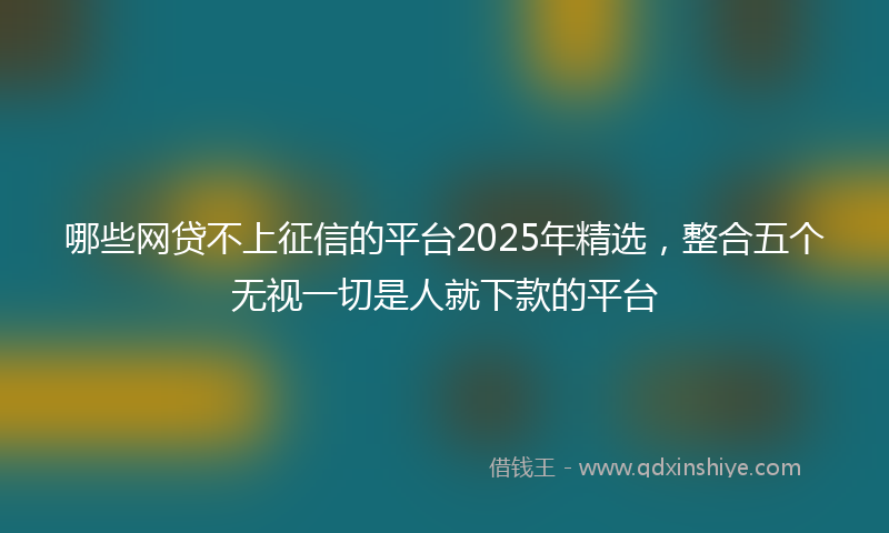 哪些网贷不上征信的平台2025年精选，整合五个无视一切是人就下款的平台
