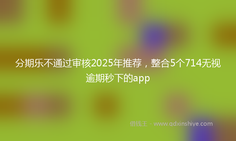 分期乐不通过审核2025年推荐，整合5个714无视逾期秒下的app