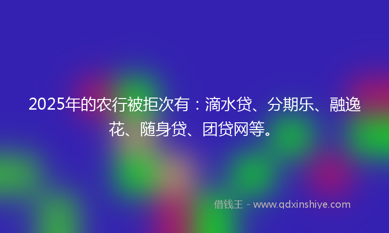 2025年的农行被拒次有：滴水贷、分期乐、融逸花、随身贷、团贷网等。