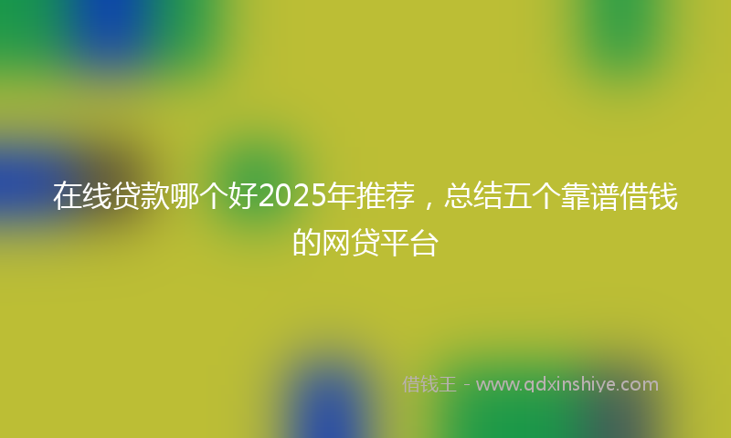 在线贷款哪个好2025年推荐，总结五个靠谱借钱的网贷平台