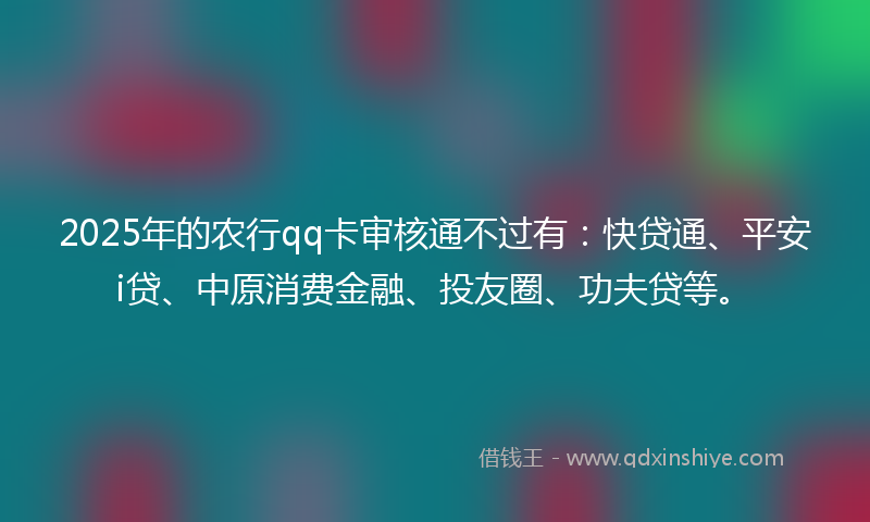 2025年的农行qq卡审核通不过有：快贷通、平安i贷、中原消费金融、投友圈、功夫贷等。
