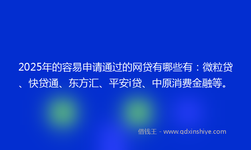 2025年的容易申请通过的网贷有哪些有：微粒贷、快贷通、东方汇、平安i贷、中原消费金融等。