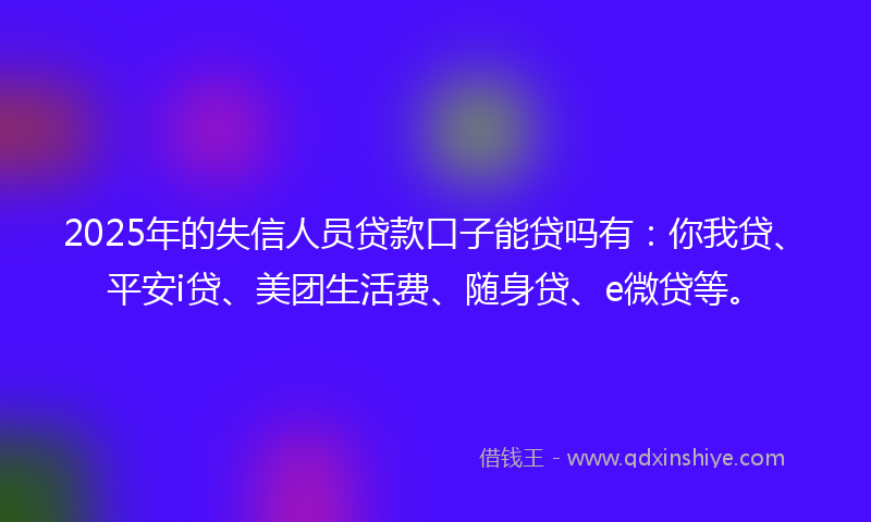 2025年的失信人员贷款口子能贷吗有：你我贷、平安i贷、美团生活费、随身贷、e微贷等。