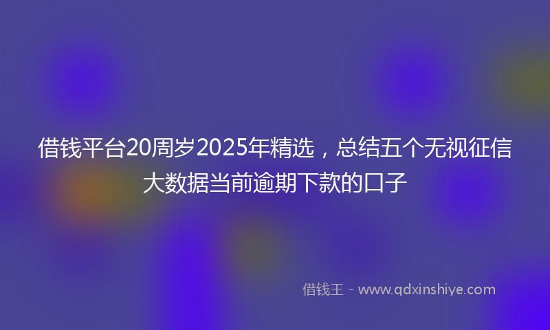 借钱平台20周岁2025年精选，总结五个无视征信大数据当前逾期下款的口子