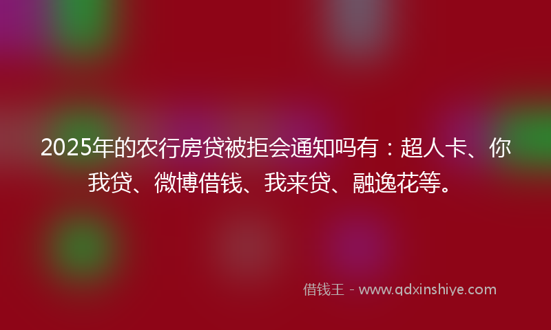 2025年的农行房贷被拒会通知吗有：超人卡、你我贷、微博借钱、我来贷、融逸花等。